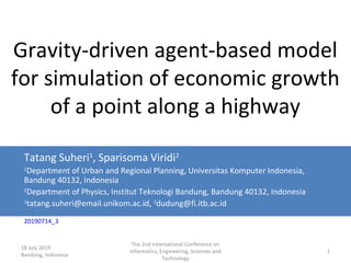 18 July 2019
Bandung, Indonesia
The 2nd International Conference on
Informatics, Engineering, Sciences and
Technology
1
Gravity-driven agent-based model
for simulation of economic growth
of a point along a highway
Tatang Suheri1
, Sparisoma Viridi2
1
Department of Urban and Regional Planning, Universitas Komputer Indonesia,
Bandung 40132, Indonesia
2
Department of Physics, Institut Teknologi Bandung, Bandung 40132, Indonesia
1
tatang.suheri@email.unikom.ac.id, 2
dudung@fi.itb.ac.id
20190714_3
 