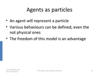 Agents as particles
• An agent will represent a particle
• Various behaviours can be defined, even the
not physical ones
• The freedom of this model is an advantage
17th SEACOMP 2019
3rd PIT-FMB 2019
8-10 August 2019, Badung, Indonesia 10
 