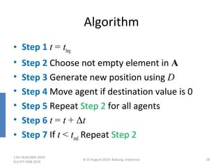 Algorithm
• Step 1 t = tbeg
• Step 2 Choose not empty element in A
• Step 3 Generate new position using D
• Step 4 Move agent if destination value is 0
• Step 5 Repeat Step 2 for all agents
• Step 6 t = t + Δt
• Step 7 If t < tend Repeat Step 2
17th SEACOMP 2019
3rd PIT-FMB 2019
8-10 August 2019, Badung, Indonesia 18
 