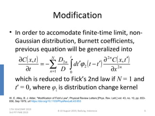 Modification
• In order to accomodate finite-time limit, non-
Gaussian distribution, Burnett coefficients,
previous equation will be generalized into
which is reduced to Fick’s 2nd law if N = 1 and
t′ = 0, where φ2 is distribution change kernel
17th SEACOMP 2019
3rd PIT-FMB 2019
8-10 August 2019, Badung, Indonesia 6
W. E. Alley, B. J. Alder, "Modification of Fick's Law", Physical Review Letters [Phys. Rev. Lett.] vol. 43, no. 10, pp. 653-
656, Sep 1979, url https://doi.org/10.1103/PhysRevLett.43.653
( ) ( ) ( )
n
nN
n
t
n
x
txC
tttd
D
D
t
txC
2
2
1 0
2
2 ,,
∂
′∂
′−′−=
∂
∂
∑ ∫=
ϕ
 