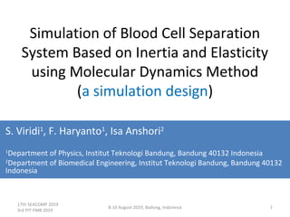 17th SEACOMP 2019
3rd PIT-FMB 2019
8-10 August 2019, Badung, Indonesia 1
Simulation of Blood Cell Separation
System Based on Inertia and Elasticity
using Molecular Dynamics Method
(a simulation design)
S. Viridi1
, F. Haryanto1
, Isa Anshori2
1
Department of Physics, Institut Teknologi Bandung, Bandung 40132 Indonesia
2
Department of Biomedical Engineering, Institut Teknologi Bandung, Bandung 40132
Indonesia
v201890809_3
 