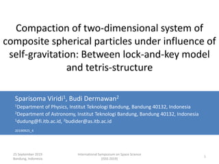 25 September 2019
Bandung, Indonesia
International Symposium on Space Science
(ISSS 2019)
1
Compaction of two-dimensional system of
composite spherical particles under influence of
self-gravitation: Between lock-and-key model
and tetris-structure
Sparisoma Viridi1, Budi Dermawan2
1Department of Physics, Institut Teknologi Bandung, Bandung 40132, Indonesia
2Department of Astronomy, Institut Teknologi Bandung, Bandung 40132, Indonesia
1dudung@fi.itb.ac.id, 2budider@as.itb.ac.id
20190925_4
 