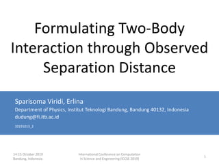 14-15 October 2019
Bandung, Indonesia
International Conference on Computation
in Science and Engineering (ICCSE 2019)
1
Formulating Two-Body
Interaction through Observed
Separation Distance
Sparisoma Viridi, Erlina
Department of Physics, Institut Teknologi Bandung, Bandung 40132, Indonesia
dudung@fi.itb.ac.id
20191013_2
 