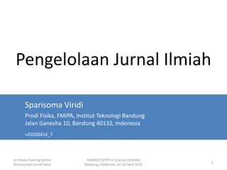 In-House Training Online
Penyusunan Jurnal Sains
SEAMEO QITEP in Science (SEAQIS)
Bandung, Indonesia, 14-16 April 2020
1
Pengelolaan Jurnal Ilmiah
Sparisoma Viridi
Prodi Fisika, FMIPA, Institut Teknologi Bandung
Jalan Ganesha 10, Bandung 40132, Indonesia
v20200414_7
 