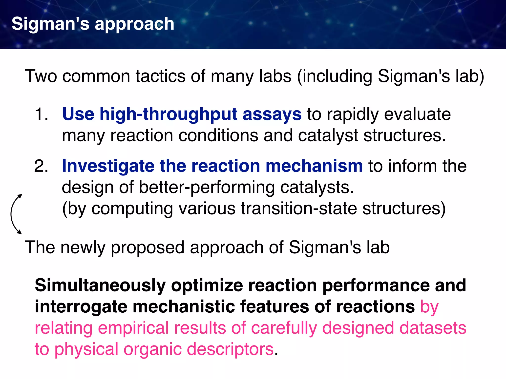 Sigman's approach 1. Use high-throughput assays to rapidly evaluate many reaction conditions and catalyst structures. 2. Investigate the reaction mechanism to inform the design of better-performing catalysts.  (by computing various transition-state structures) Two common tactics of many labs (including Sigman's lab) The newly proposed approach of Sigman's lab Simultaneously optimize reaction performance and interrogate mechanistic features of reactions by relating empirical results of carefully designed datasets to physical organic descriptors. 
