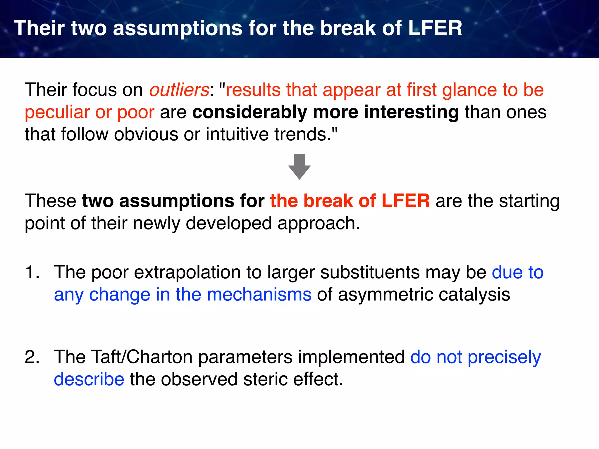 Their two assumptions for the break of LFER Their focus on outliers: "results that appear at ﬁrst glance to be peculiar or poor are considerably more interesting than ones that follow obvious or intuitive trends." 1. The poor extrapolation to larger substituents may be due to any change in the mechanisms of asymmetric catalysis 2. The Taft/Charton parameters implemented do not precisely describe the observed steric effect. These two assumptions for the break of LFER are the starting point of their newly developed approach. 