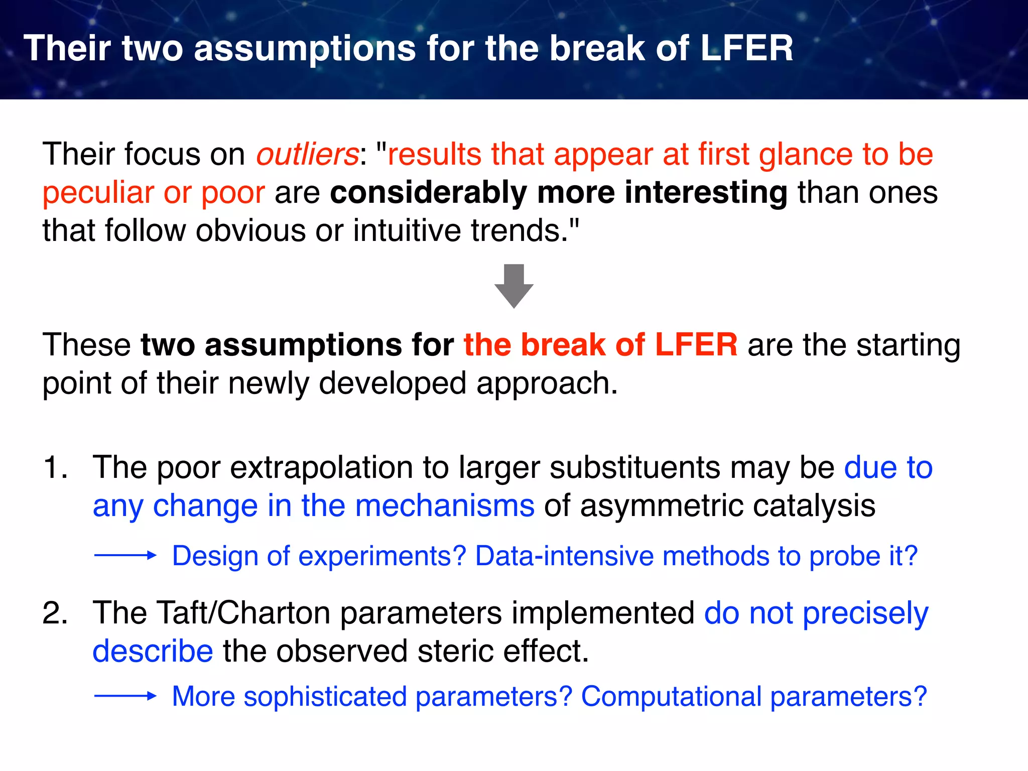 Their two assumptions for the break of LFER Their focus on outliers: "results that appear at ﬁrst glance to be peculiar or poor are considerably more interesting than ones that follow obvious or intuitive trends." 1. The poor extrapolation to larger substituents may be due to any change in the mechanisms of asymmetric catalysis 2. The Taft/Charton parameters implemented do not precisely describe the observed steric effect. These two assumptions for the break of LFER are the starting point of their newly developed approach. Design of experiments? Data-intensive methods to probe it? More sophisticated parameters? Computational parameters? 