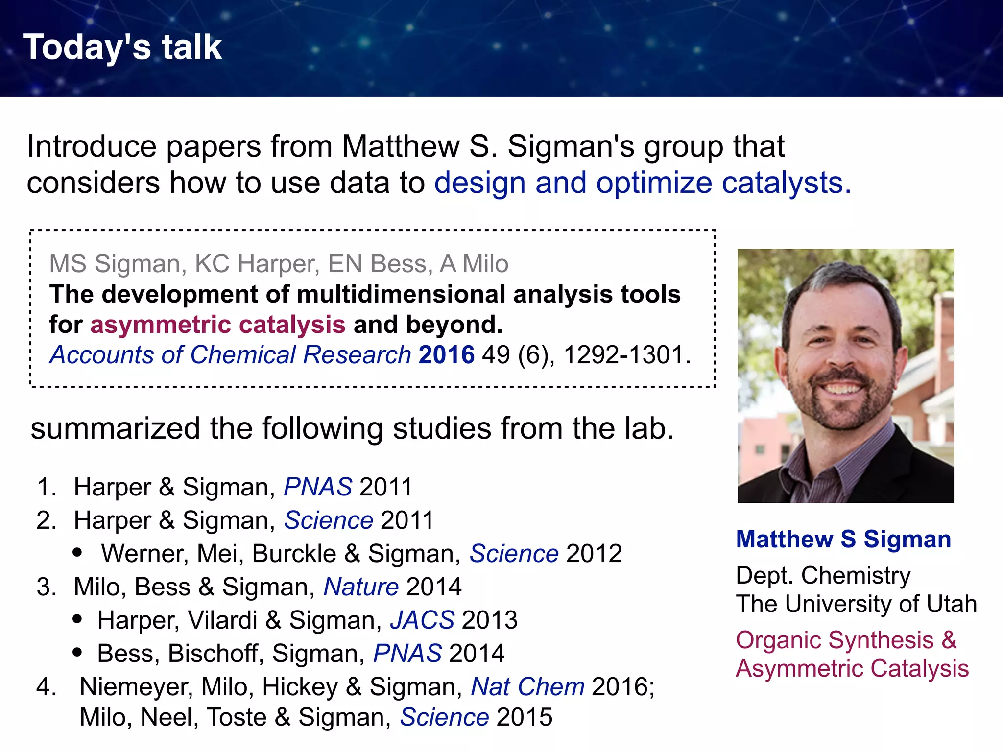 Today's talk Introduce papers from Matthew S. Sigman's group that   considers how to use data to design and optimize catalysts. Matthew S Sigman Dept. Chemistry  The University of Utah Organic Synthesis & Asymmetric Catalysis MS Sigman, KC Harper, EN Bess, A Milo  The development of multidimensional analysis tools for asymmetric catalysis and beyond.  Accounts of Chemical Research 2016 49 (6), 1292-1301. summarized the following studies from the lab. 1. Harper & Sigman, PNAS 2011 2. Harper & Sigman, Science 2011 • Werner, Mei, Burckle & Sigman, Science 2012 3. Milo, Bess & Sigman, Nature 2014 • Harper, Vilardi & Sigman, JACS 2013 • Bess, Bischoff, Sigman, PNAS 2014 4. Niemeyer, Milo, Hickey & Sigman, Nat Chem 2016;  Milo, Neel, Toste & Sigman, Science 2015 