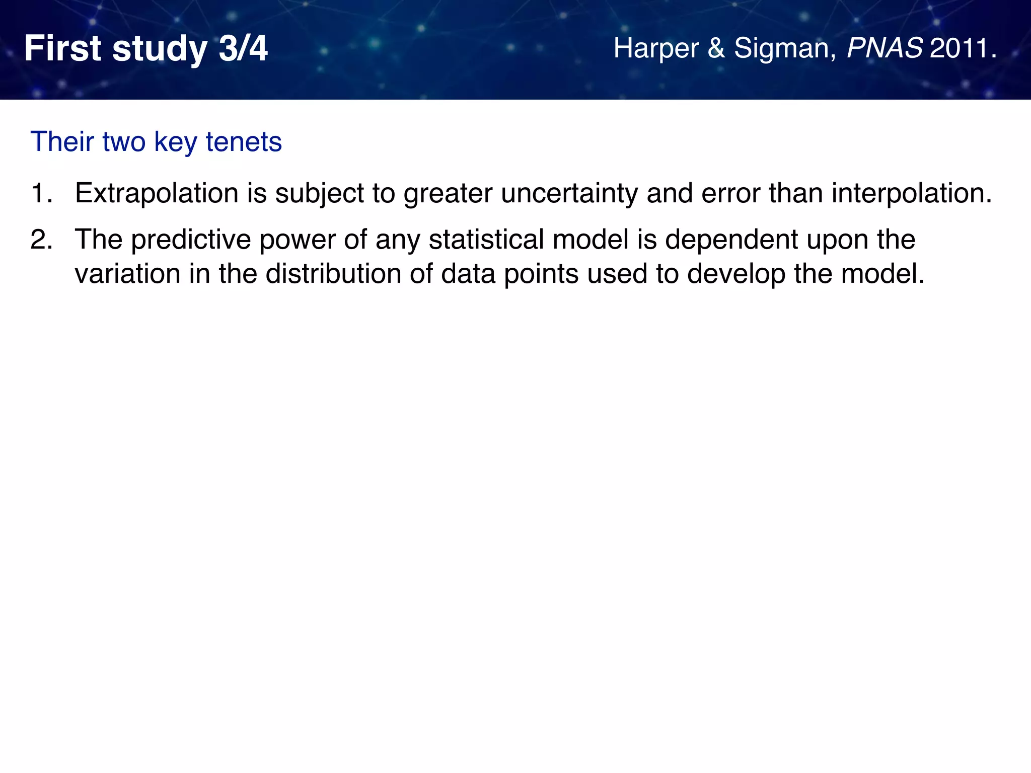 First study 3/4 1. Extrapolation is subject to greater uncertainty and error than interpolation. 2. The predictive power of any statistical model is dependent upon the variation in the distribution of data points used to develop the model. Harper & Sigman, PNAS 2011. Their two key tenets 