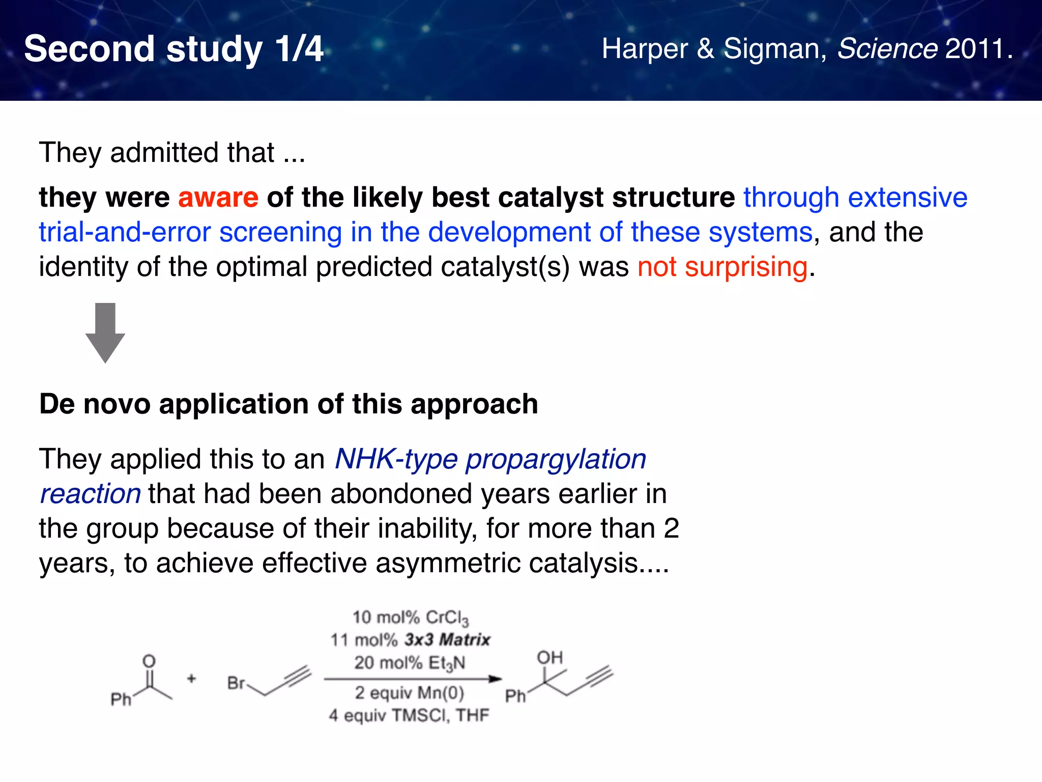 Second study 1/4 They admitted that ... they were aware of the likely best catalyst structure through extensive trial-and-error screening in the development of these systems, and the identity of the optimal predicted catalyst(s) was not surprising. De novo application of this approach They applied this to an NHK-type propargylation reaction that had been abondoned years earlier in the group because of their inability, for more than 2 years, to achieve effective asymmetric catalysis.... Harper & Sigman, Science 2011. 