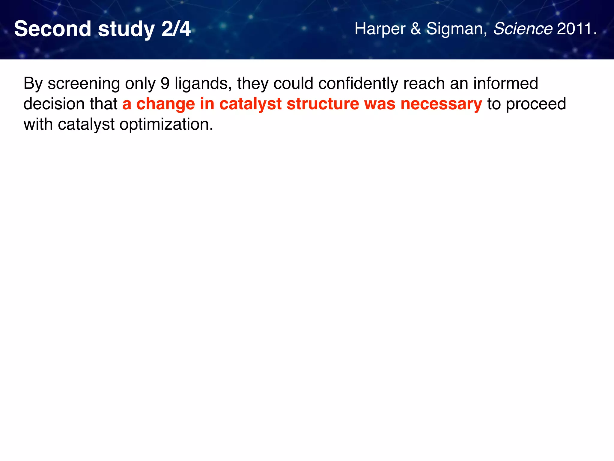 Second study 2/4 By screening only 9 ligands, they could conﬁdently reach an informed decision that a change in catalyst structure was necessary to proceed with catalyst optimization. Harper & Sigman, Science 2011. 