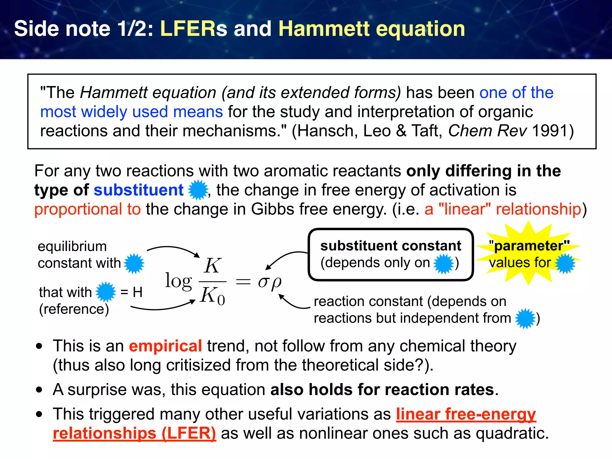 Side note 1/2: LFERs and Hammett equation "The Hammett equation (and its extended forms) has been one of the most widely used means for the study and interpretation of organic reactions and their mechanisms." (Hansch, Leo & Taft, Chem Rev 1991) • This is an empirical trend, not follow from any chemical theory   (thus also long critisized from the theoretical side?). • A surprise was, this equation also holds for reaction rates. • This triggered many other useful variations as linear free-energy relationships (LFER) as well as nonlinear ones such as quadratic. For any two reactions with two aromatic reactants only differing in the type of substituent , the change in free energy of activation is proportional to the change in Gibbs free energy. (i.e. a "linear" relationship) equilibrium constant with that with = H (reference) substituent constant (depends only on ) reaction constant (depends on reactions but independent from ) "parameter"  values for 