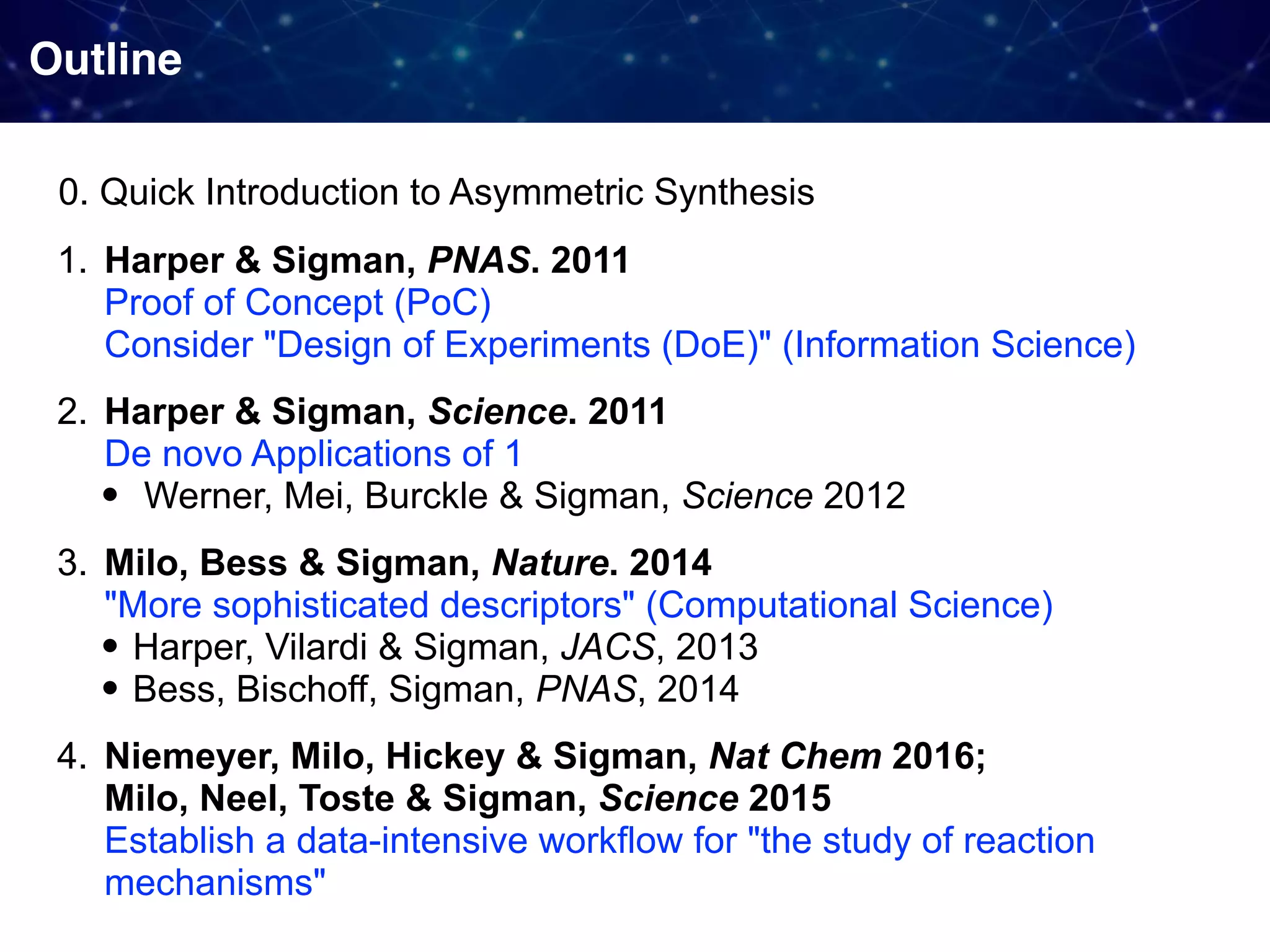 Outline 1. Harper & Sigman, PNAS. 2011  Proof of Concept (PoC)  Consider "Design of Experiments (DoE)" (Information Science) 2. Harper & Sigman, Science. 2011  De novo Applications of 1 • Werner, Mei, Burckle & Sigman, Science 2012 3. Milo, Bess & Sigman, Nature. 2014  "More sophisticated descriptors" (Computational Science) • Harper, Vilardi & Sigman, JACS, 2013 • Bess, Bischoff, Sigman, PNAS, 2014 4. Niemeyer, Milo, Hickey & Sigman, Nat Chem 2016;  Milo, Neel, Toste & Sigman, Science 2015  Establish a data-intensive workflow for "the study of reaction mechanisms" 0. Quick Introduction to Asymmetric Synthesis 
