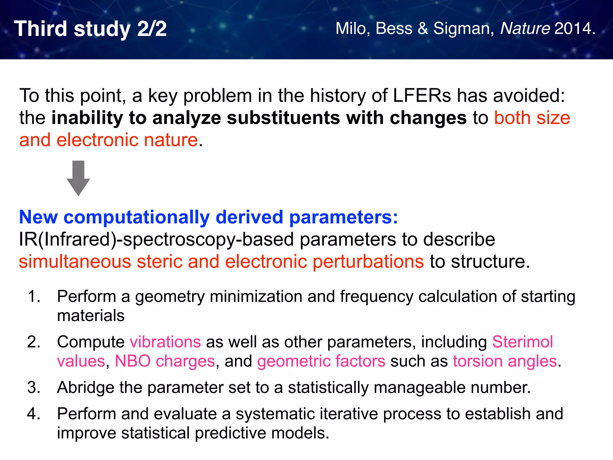 Third study 2/2 To this point, a key problem in the history of LFERs has avoided:  the inability to analyze substituents with changes to both size and electronic nature. 1. Perform a geometry minimization and frequency calculation of starting materials 2. Compute vibrations as well as other parameters, including Sterimol values, NBO charges, and geometric factors such as torsion angles. 3. Abridge the parameter set to a statistically manageable number. 4. Perform and evaluate a systematic iterative process to establish and improve statistical predictive models. New computationally derived parameters:   IR(Infrared)-spectroscopy-based parameters to describe simultaneous steric and electronic perturbations to structure. Milo, Bess & Sigman, Nature 2014. 