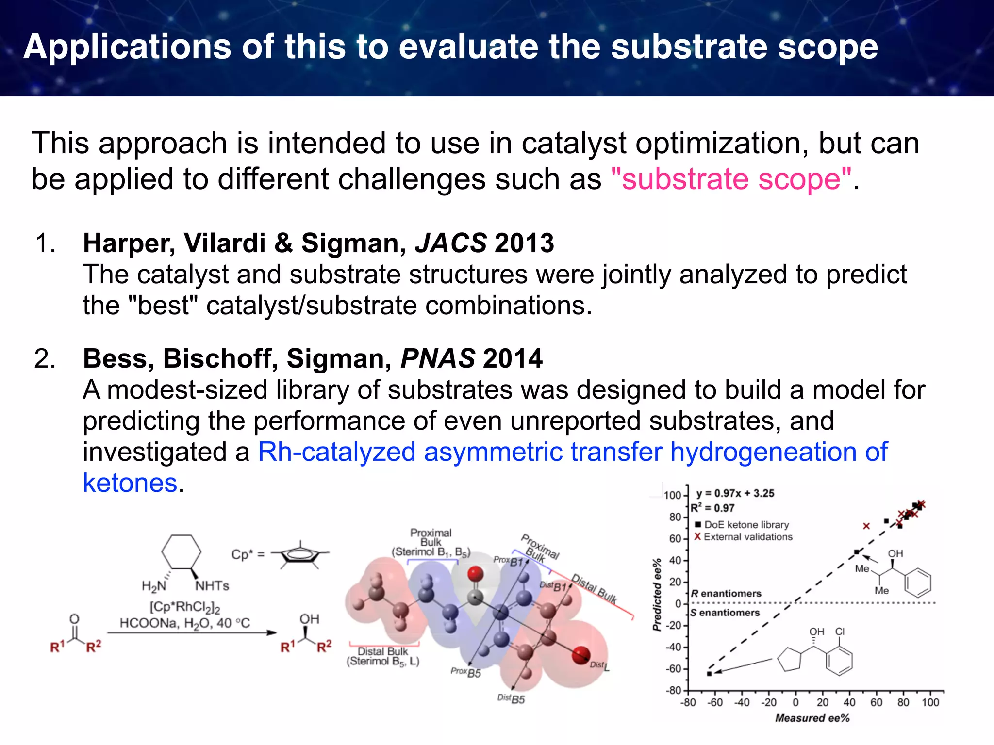 Applications of this to evaluate the substrate scope This approach is intended to use in catalyst optimization, but can be applied to different challenges such as "substrate scope". 1. Harper, Vilardi & Sigman, JACS 2013   The catalyst and substrate structures were jointly analyzed to predict the "best" catalyst/substrate combinations. 2. Bess, Bischoff, Sigman, PNAS 2014   A modest-sized library of substrates was designed to build a model for predicting the performance of even unreported substrates, and investigated a Rh-catalyzed asymmetric transfer hydrogeneation of ketones. 