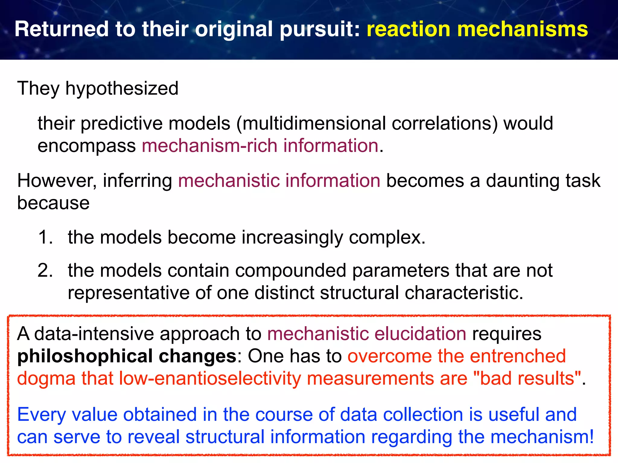 Returned to their original pursuit: reaction mechanisms They hypothesized their predictive models (multidimensional correlations) would encompass mechanism-rich information. However, inferring mechanistic information becomes a daunting task  because 1. the models become increasingly complex. 2. the models contain compounded parameters that are not representative of one distinct structural characteristic. A data-intensive approach to mechanistic elucidation requires philoshophical changes: One has to overcome the entrenched dogma that low-enantioselectivity measurements are "bad results". Every value obtained in the course of data collection is useful and can serve to reveal structural information regarding the mechanism! 