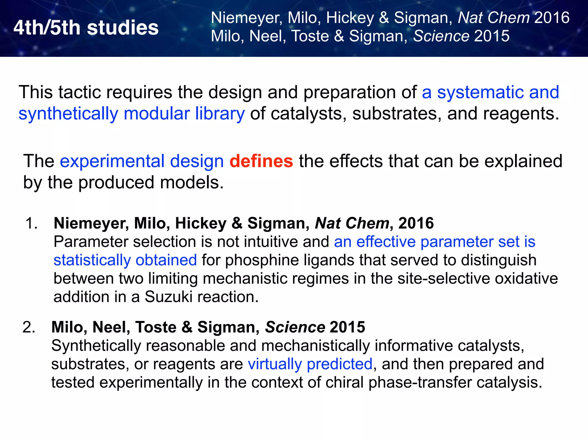 4th/5th studies Niemeyer, Milo, Hickey & Sigman, Nat Chem 2016  Milo, Neel, Toste & Sigman, Science 2015 1. Niemeyer, Milo, Hickey & Sigman, Nat Chem, 2016   Parameter selection is not intuitive and an effective parameter set is statistically obtained for phosphine ligands that served to distinguish between two limiting mechanistic regimes in the site-selective oxidative addition in a Suzuki reaction. 2. Milo, Neel, Toste & Sigman, Science 2015   Synthetically reasonable and mechanistically informative catalysts, substrates, or reagents are virtually predicted, and then prepared and tested experimentally in the context of chiral phase-transfer catalysis. This tactic requires the design and preparation of a systematic and synthetically modular library of catalysts, substrates, and reagents. The experimental design defines the effects that can be explained by the produced models. 