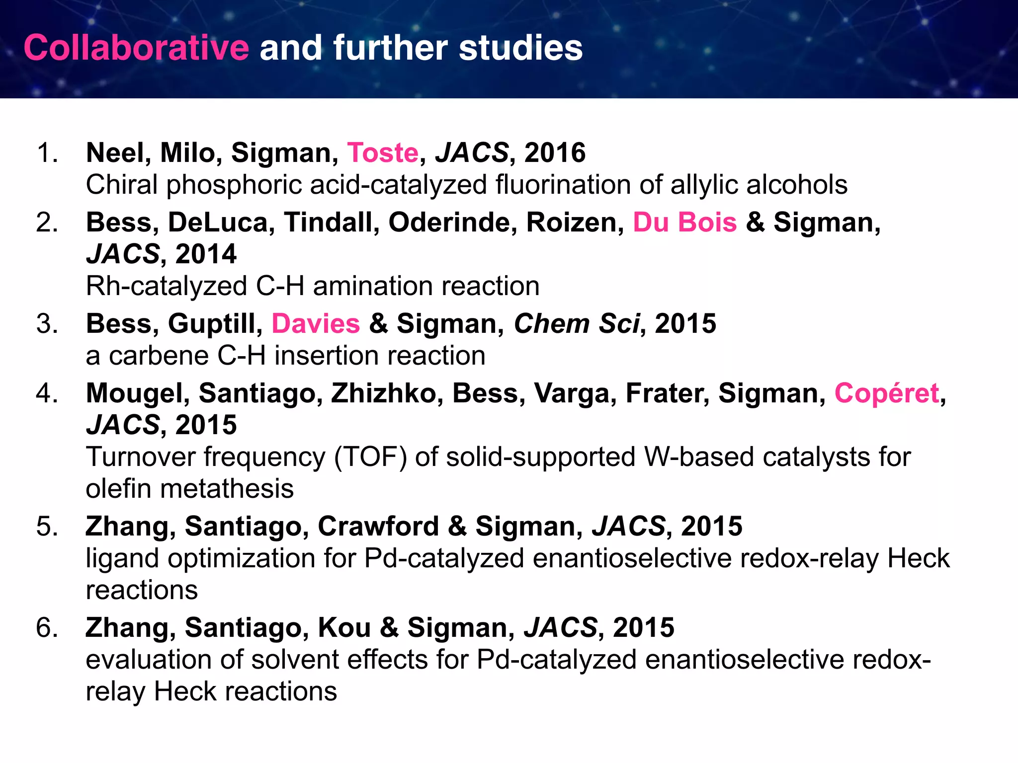 Collaborative and further studies 1. Neel, Milo, Sigman, Toste, JACS, 2016   Chiral phosphoric acid-catalyzed fluorination of allylic alcohols 2. Bess, DeLuca, Tindall, Oderinde, Roizen, Du Bois & Sigman, JACS, 2014   Rh-catalyzed C-H amination reaction 3. Bess, Guptill, Davies & Sigman, Chem Sci, 2015   a carbene C-H insertion reaction 4. Mougel, Santiago, Zhizhko, Bess, Varga, Frater, Sigman, Copéret, JACS, 2015  Turnover frequency (TOF) of solid-supported W-based catalysts for olefin metathesis 5. Zhang, Santiago, Crawford & Sigman, JACS, 2015  ligand optimization for Pd-catalyzed enantioselective redox-relay Heck reactions 6. Zhang, Santiago, Kou & Sigman, JACS, 2015  evaluation of solvent effects for Pd-catalyzed enantioselective redox- relay Heck reactions 