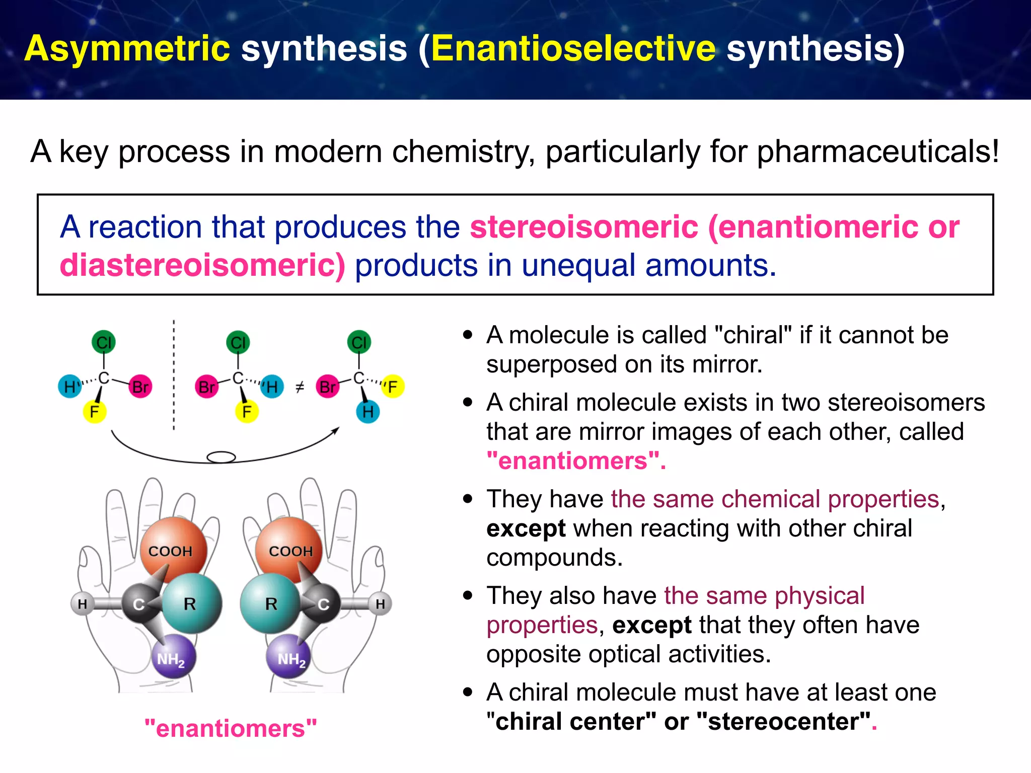 Asymmetric synthesis (Enantioselective synthesis) • A molecule is called "chiral" if it cannot be superposed on its mirror. • A chiral molecule exists in two stereoisomers that are mirror images of each other, called "enantiomers". • They have the same chemical properties, except when reacting with other chiral compounds. • They also have the same physical properties, except that they often have opposite optical activities. • A chiral molecule must have at least one "chiral center" or "stereocenter". A reaction that produces the stereoisomeric (enantiomeric or diastereoisomeric) products in unequal amounts. A key process in modern chemistry, particularly for pharmaceuticals! "enantiomers" 