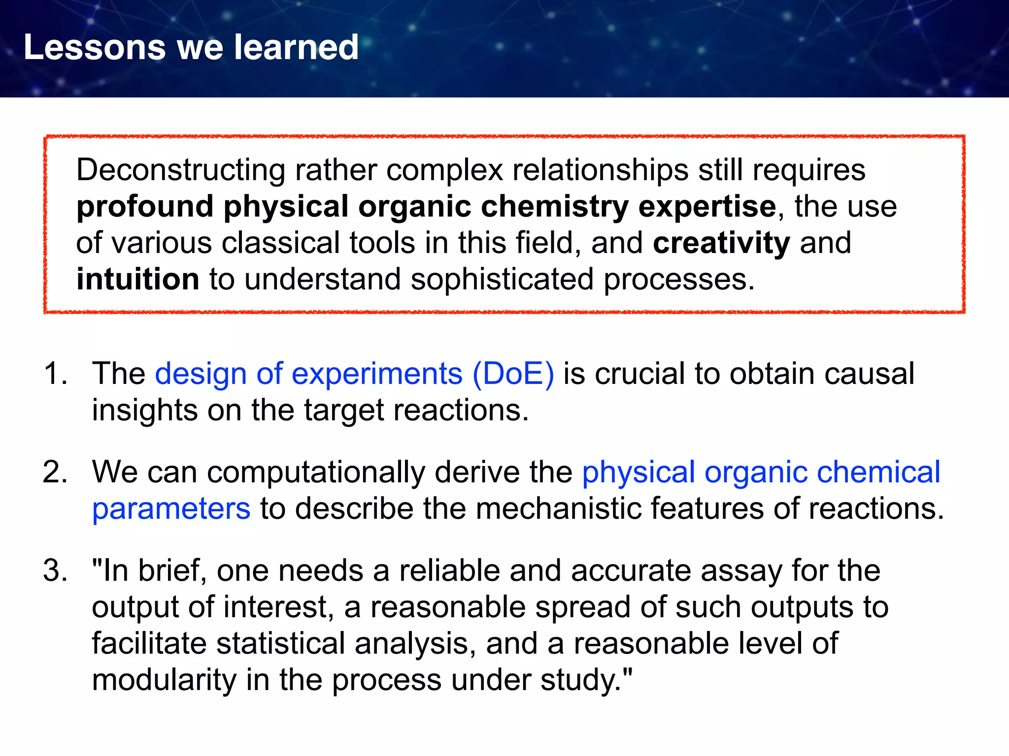 Lessons we learned 1. The design of experiments (DoE) is crucial to obtain causal insights on the target reactions. 2. We can computationally derive the physical organic chemical parameters to describe the mechanistic features of reactions. 3. "In brief, one needs a reliable and accurate assay for the output of interest, a reasonable spread of such outputs to facilitate statistical analysis, and a reasonable level of modularity in the process under study." Deconstructing rather complex relationships still requires profound physical organic chemistry expertise, the use of various classical tools in this field, and creativity and intuition to understand sophisticated processes. 