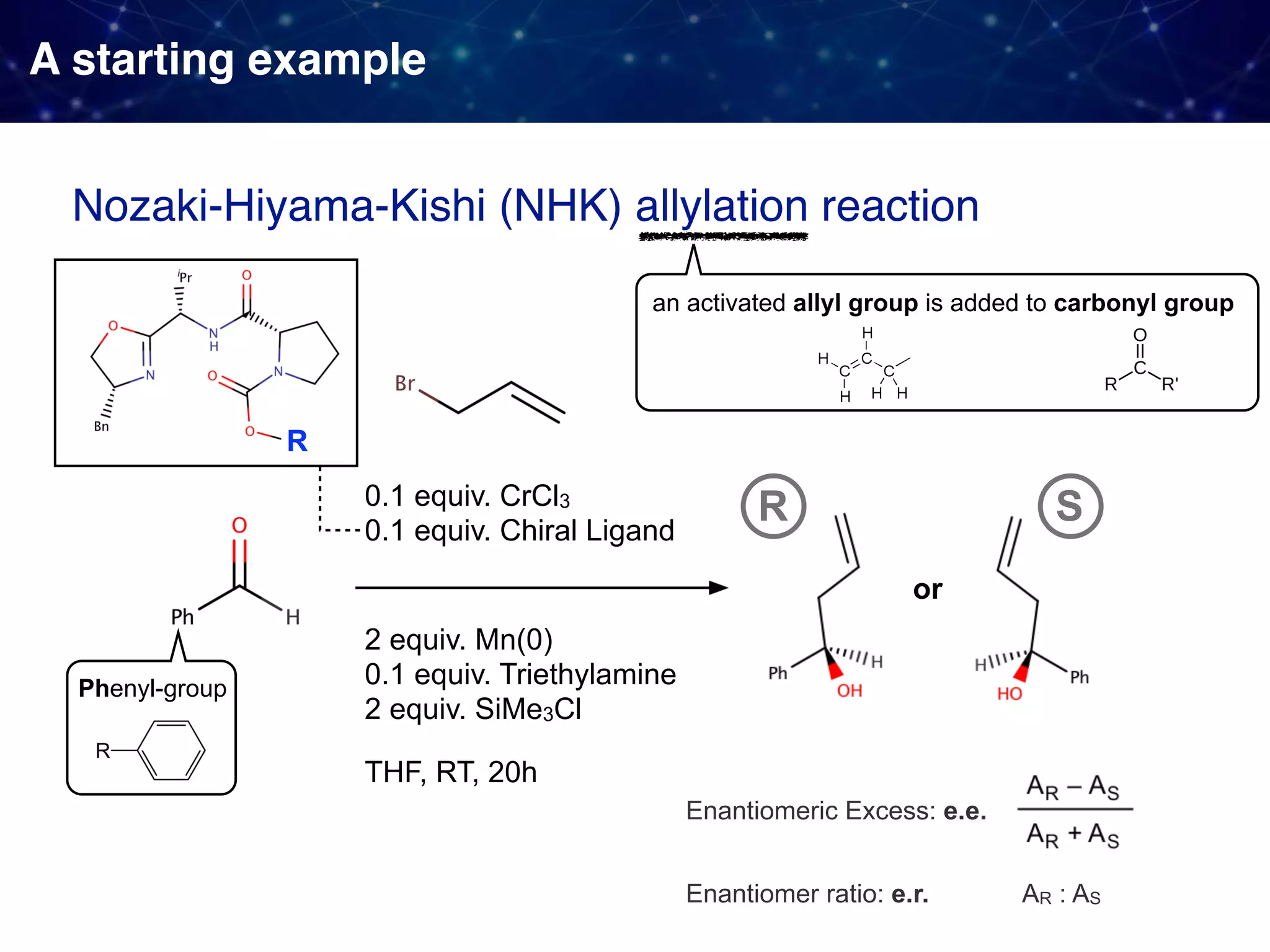 A starting example 0.1 equiv. CrCl3 0.1 equiv. Chiral Ligand Nozaki-Hiyama-Kishi (NHK) allylation reaction THF, RT, 20h an activated allyl group is added to carbonyl group Phenyl-group or SR Enantiomer ratio: e.r. Enantiomeric Excess: e.e. AR : AS R 2 equiv. Mn(0) 0.1 equiv. Triethylamine 2 equiv. SiMe3Cl 