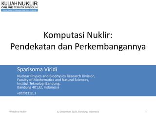 Webdinar Nuklir 12 Desember 2020, Bandung, Indonesia 1
Komputasi Nuklir:
Pendekatan dan Perkembangannya
Sparisoma Viridi
Nuclear Physics and Biophysics Research Division,
Faculty of Mathematics and Natural Sciences,
Institut Teknologi Bandung,
Bandung 40132, Indonesia
v20201212_3
 