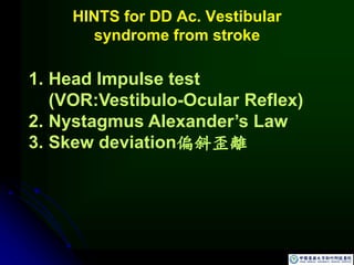 HINTS for DD Ac. Vestibular
syndrome from stroke
1. Head Impulse test
(VOR:Vestibulo-Ocular Reflex)
2. Nystagmus Alexander’s Law
3. Skew deviation偏斜歪離
 