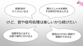 けど、音や信号処理は楽しいから続けたい
豚のくしゃみを解析
する研究があるんだよ
国際学会に出すと
出張で海外に行けるよ
高専OBが
たくさんいるよ
普段は入れない施設で
実験ができるよ
 
