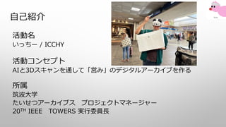 自己紹介
活動名
いっちー / ICCHY
活動コンセプト
AIと3Dスキャンを通して「営み」のデジタルアーカイブを作る
所属
筑波大学
たいせつアーカイブス プロジェクトマネージャー
20TH IEEE TOWERS 実行委員長
 