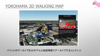 YOKOHAMA 3D WALKING MAP
イベントのアーカイブを3Dモデルと地図情報でアーカイブするコンテンツ
 