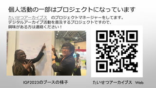 個人活動の一部はプロジェクトになっています
たいせつアーカイブス のプロジェクトマネージャーをしてます。
デジタルアーカイブ活動を普及するプロジェクトですので、
興味がある方は連絡ください！
たいせつアーカイブス Web
IGF2023のブースの様子
 