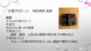 小型ドローン HOVER AIR
概要
９９ｇの小型ドローン
大きさ
手のひらに乗っかる程度
できること
追跡、旋回、上空10m程度の高さまでの飛行など
できないこと
ドローンの飛行許可が出ていない施設や場所ではNG
 