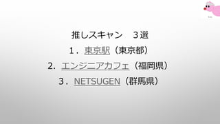 推しスキャン ３選
１．東京駅（東京都）
2．エンジニアカフェ（福岡県）
３．NETSUGEN（群馬県）
 