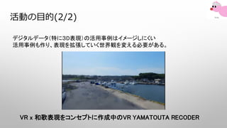 活動の目的(2/2)
デジタルデータ（特に３D表現）の活用事例はイメージしにくい
活用事例も作り、表現を拡張していく世界観を変える必要がある。
VR x 和歌表現をコンセプトに作成中のVR YAMATOUTA RECODER
 