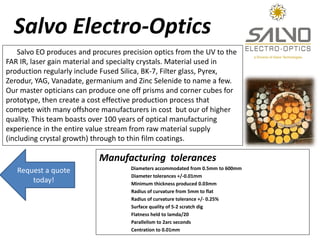 Salvo Electro-Optics
    Salvo EO produces and procures precision optics from the UV to the
FAR IR, laser gain material and specialty crystals. Material used in
production regularly include Fused Silica, BK-7, Filter glass, Pyrex,
Zerodur, YAG, Vanadate, germanium and Zinc Selenide to name a few.
Our master opticians can produce one off prisms and corner cubes for
prototype, then create a cost effective production process that
compete with many offshore manufacturers in cost but our of higher
quality. This team boasts over 100 years of optical manufacturing
experience in the entire value stream from raw material supply
(including crystal growth) through to thin film coatings.

                            Manufacturing tolerances
                                     Diameters accommodated from 0.5mm to 600mm
   Request a quote
                                     Diameter tolerances +/-0.01mm
       today!                        Minimum thickness produced 0.03mm
                                     Radius of curvature from 5mm to flat
                                     Radius of curvature tolerance +/- 0.25%
                                     Surface quality of 5-2 scratch dig
                                     Flatness held to lamda/20
                                     Parallelism to 2arc seconds
                                     Centration to 0.01mm
 