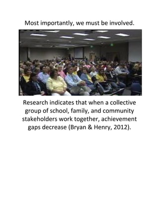 Most importantly, we must be involved. 
Research indicates that when a collective group of school, family, and community stakeholders work together, achievement gaps decrease (Bryan & Henry, 2012). 