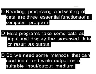 - - --::::-..
D So, we need some methods that can
read input and write output on a
suitable input/output medium.
D Most
input
programs take some data as
and display the processed data
or result as output.
D Reading, processing and writing of
data are three essential functionsof a
computer program.
 