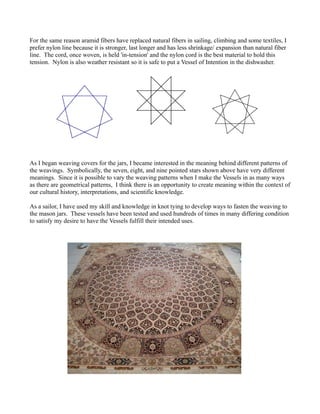 For the same reason aramid fibers have replaced natural fibers in sailing, climbing and some textiles, I
prefer nylon line because it is stronger, last longer and has less shrinkage/ expansion than natural fiber
line. The cord, once woven, is held 'in-tension' and the nylon cord is the best material to hold this
tension. Nylon is also weather resistant so it is safe to put a Vessel of Intention in the dishwasher.




As I began weaving covers for the jars, I became interested in the meaning behind different patterns of
the weavings. Symbolically, the seven, eight, and nine pointed stars shown above have very different
meanings. Since it is possible to vary the weaving patterns when I make the Vessels in as many ways
as there are geometrical patterns, I think there is an opportunity to create meaning within the context of
our cultural history, interpretations, and scientific knowledge.

As a sailor, I have used my skill and knowledge in knot tying to develop ways to fasten the weaving to
the mason jars. These vessels have been tested and used hundreds of times in many differing condition
to satisfy my desire to have the Vessels fulfill their intended uses.
 