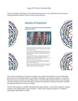 August 2012 Vessels of Intention Blog


Vessels of Intention (the blog) vesselsofintention.blogspot.com is my exploration into discovering
meaning behind the patterns of the weaving on the mason jars.




I have discovered that the act of giving meaning to my endeavor has helped me see the relationship
between me as an individual and me as a member of the body of world-wide consumers. I think that
the reason many consumers are not willing to take ownership of the problem of throw-away beverage
containers, despite the awareness that these containers are a problem, is because the plastic containers
are purposely made not to convey ownership.

I believe that creating a re-useable, personalized beverage container is the correct method of creating
awareness and replacing throw-away containers. I believe that stating an intention is a method of
retaining the commitment to change.
 