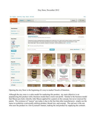 Etsy Store, November 2012




Opening the etsy Store is the beginning of a way to market Vessels of Intention.

Although the etsy store is a sales model for marketing this product, my main objective is on
popularizing this product with a business model that is more non-profit. Similar to the business model
that Mason jars held, whereby John Mason applied for a patent on the concept, but never renewed the
patent. The existence of “mason” jars today is due to the fact that other manufacturers simply use the
name to symbolize a universally uniform product, thread size, and concept. The end user is the one
who uses the product in a 'do-it-yourself' manner, making the end product by supplying the contents.
 