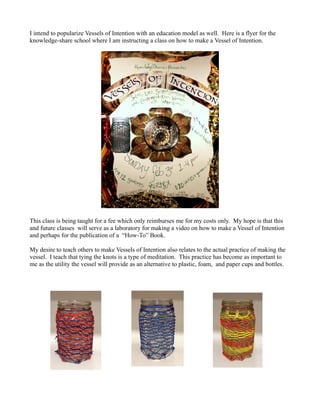 I intend to popularize Vessels of Intention with an education model as well. Here is a flyer for the
knowledge-share school where I am instructing a class on how to make a Vessel of Intention.




This class is being taught for a fee which only reimburses me for my costs only. My hope is that this
and future classes will serve as a laboratory for making a video on how to make a Vessel of Intention
and perhaps for the publication of a “How-To” Book.

My desire to teach others to make Vessels of Intention also relates to the actual practice of making the
vessel. I teach that tying the knots is a type of meditation. This practice has become as important to
me as the utility the vessel will provide as an alternative to plastic, foam, and paper cups and bottles.
 