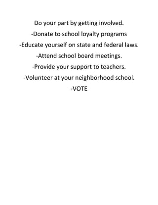 Do your part by getting involved. 
-Donate to school loyalty programs 
-Educate yourself on state and federal laws. 
-Attend school board meetings. 
-Provide your support to teachers. 
-Volunteer at your neighborhood school. 
-VOTE 
