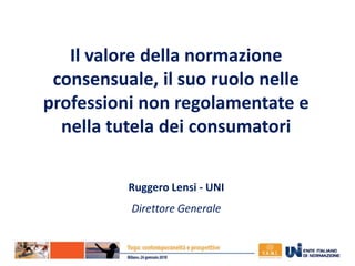Il valore della normazione
consensuale, il suo ruolo nelle
professioni non regolamentate e
nella tutela dei consumatori
Ruggero Lensi - UNI
Direttore Generale
 