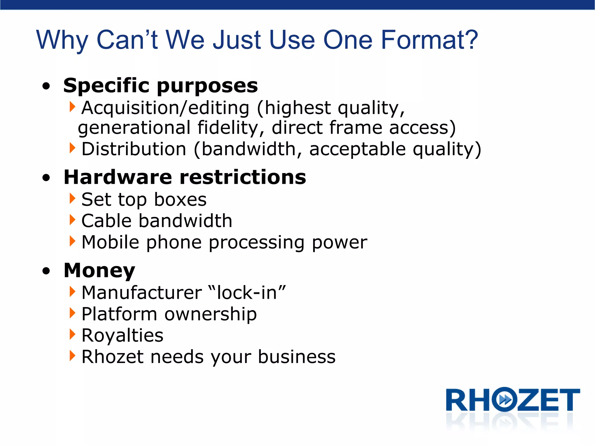 Why Can’t We Just Use One Format? Specific purposes Acquisition/editing (highest quality, generational fidelity, direct frame access) Distribution (bandwidth, acceptable quality) Hardware restrictions Set top boxes Cable bandwidth Mobile phone processing power Money Manufacturer “lock-in” Platform ownership Royalties Rhozet needs your business 