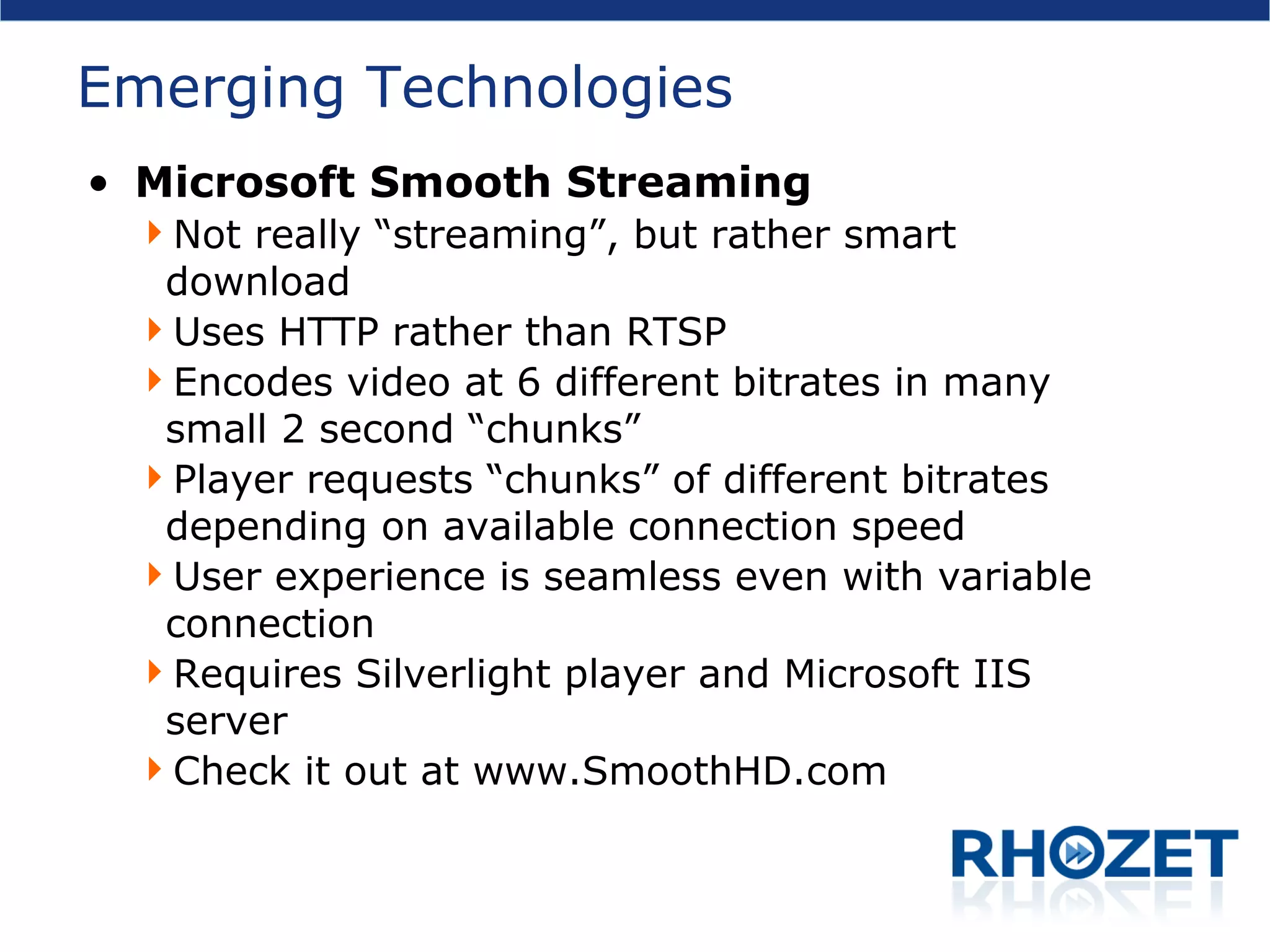 Emerging Technologies Microsoft Smooth Streaming Not really “streaming”, but rather smart download Uses HTTP rather than RTSP Encodes video at 6 different bitrates in many small 2 second “chunks” Player requests “chunks” of different bitrates depending on available connection speed User experience is seamless even with variable connection Requires Silverlight player and Microsoft IIS server Check it out at www.SmoothHD.com 