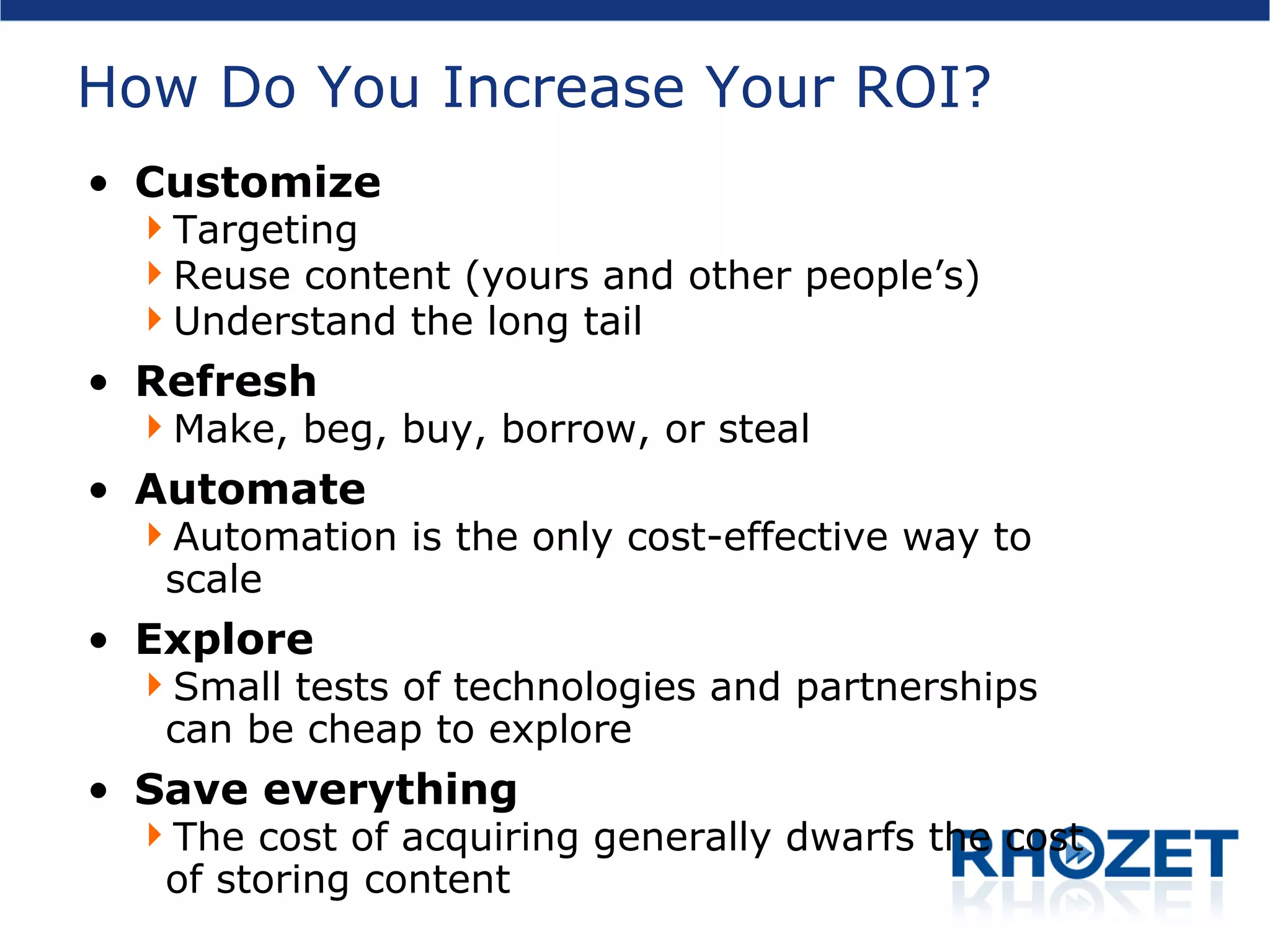 How Do You Increase Your ROI? Customize Targeting Reuse content (yours and other people’s) Understand the long tail Refresh Make, beg, buy, borrow, or steal Automate Automation is the only cost-effective way to scale Explore Small tests of technologies and partnerships can be cheap to explore Save everything The cost of acquiring generally dwarfs the cost of storing content 