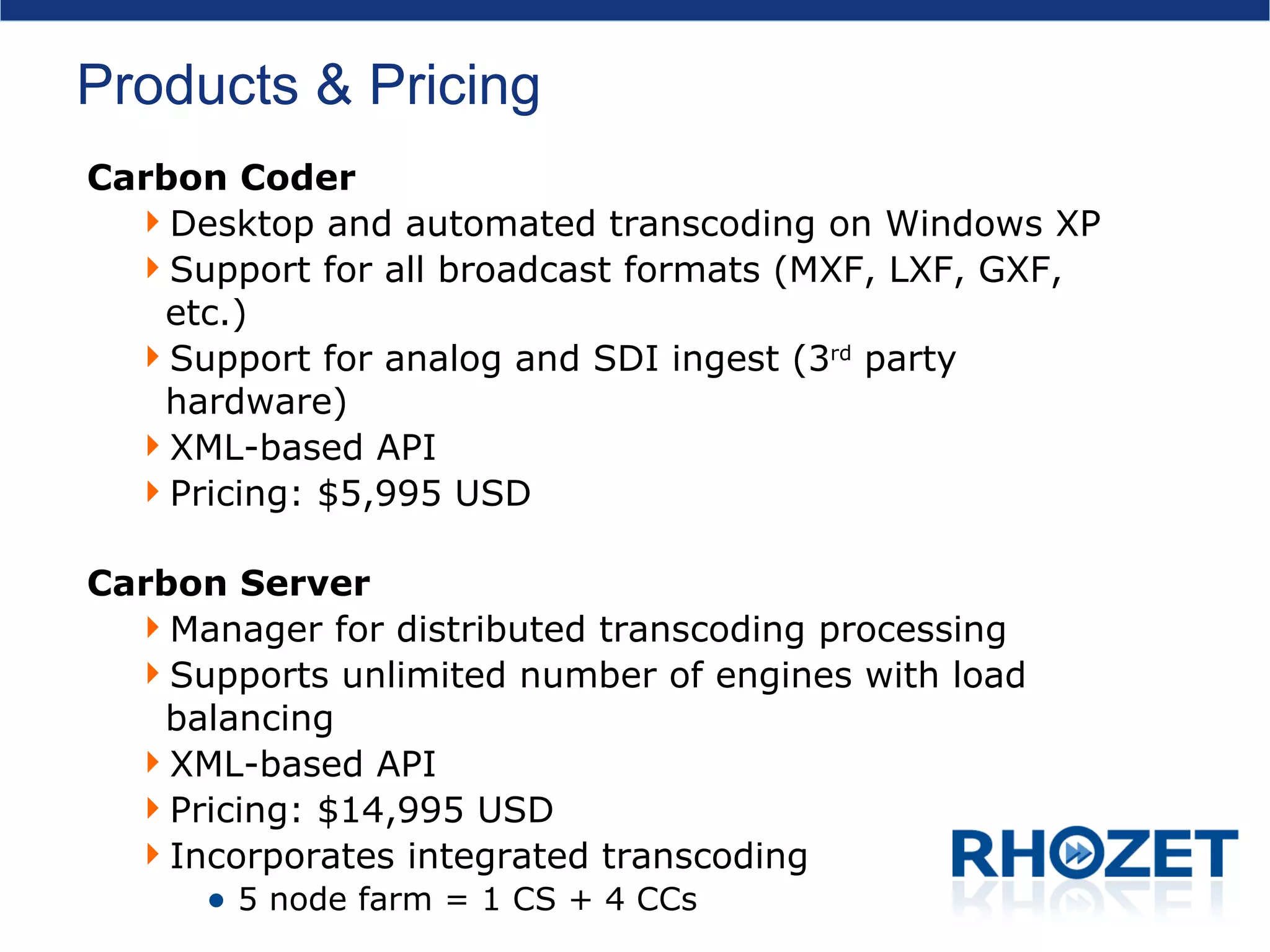 Products & Pricing Carbon Coder Desktop and automated transcoding on Windows XP Support for all broadcast formats (MXF, LXF, GXF, etc.) Support for analog and SDI ingest (3 rd  party hardware) XML-based API Pricing: $5,995 USD Carbon Server Manager for distributed transcoding processing Supports unlimited number of engines with load balancing XML-based API  Pricing: $14,995 USD Incorporates integrated transcoding 5 node farm = 1 CS + 4 CCs 