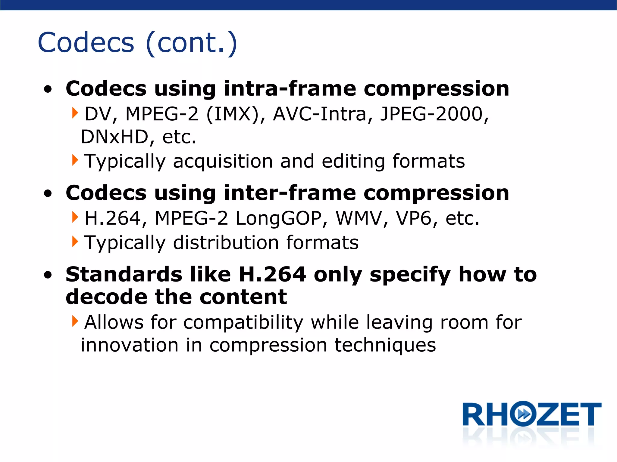 Codecs (cont.) Codecs using intra-frame compression DV, MPEG-2 (IMX), AVC-Intra, JPEG-2000, DNxHD, etc. Typically acquisition and editing formats Codecs using inter-frame compression H.264, MPEG-2 LongGOP, WMV, VP6, etc. Typically distribution formats Standards like H.264 only specify how to decode the content Allows for compatibility while leaving room for innovation in compression techniques 