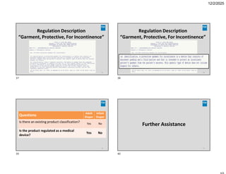 12/2/2025
Regulation Description
“Garment, Protective, For Incontinence”
37
Regulation Description
“Garment, Protective, For Incontinence”
38
Infant
Diaper
Adult
Diaper
Questions
No
Yes
Is there an existing product classification?
No
Yes
Is the product regulated as a medical
device?
39
Further Assistance
40
37 38
39 40
 