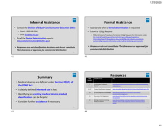 12/2/2025
Informal Assistance
41
• Contact the Division of Industry and Consumer Education (DICE)
– Phone: 1-800-638-2041
– Email: dice@fda.hhs.gov
• Email the Device Determination experts
(DeviceDetermination@fda.hhs.gov)
 Responses are not classification decisions and do not constitute
FDA clearance or approval for commercial distribution
Formal Assistance
42
• Appropriate when a formal determination is requested
• Submit a 513(g) Request
– FDA and Industry Procedures for Section 513(g) Requests for Information under
the Federal Food, Drug, and Cosmetic Act; www.fda.gov/regulatory-
information/search-fda-guidance-documents/fda-and-industry-procedures-
section-513g-requests-information-under-federal-food-drug-and-cosmetic
 Responses do not constitute FDA clearance or approval for
commercial distribution
Summary
• Medical devices are defined under Section 201(h) of
the FD&C Act
• A clearly defined intended use is key
• Identifying an existing medical device product
classification can be helpful
• Consider further assistance if necessary
43
Resources
44
URL
Cited Resource
Slide
Number
www.fda.gov/medical-devices/classify-your-medical-device/product-
medical-device
Is the Product A Medical
Device?
5
www.accessdata.fda.gov/scripts/cdrh/cfdocs/cfpcd/classification.cfm
Product Classification Database
12, 27
www.fda.gov/medical-devices/products-and-medical-
procedures/vitro-diagnostics
In Vitro Diagnostics[Homepage]
14
www.fda.gov/medical-devices/ivd-regulatory-assistance/overview-
ivd-regulation
Overview of IVD Regulation
14
www.fda.gov/radiation-emitting-products/electronic-product-
radiation-control-program/getting-radiation-emitting-product-
market
Getting a Radiation Emitting
Product to Market
15
41 42
43 44
 